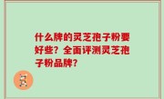 什么牌的灵芝孢子粉要好些？全面评测灵芝孢子粉品牌？