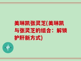 美琳凯张灵芝(美琳凯与张灵芝的组合：解锁护肝新方式)