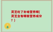 灵芝吃了补啥营养呢(灵芝含有哪些营养成分？)