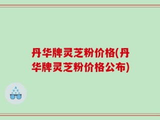 丹华牌灵芝粉价格(丹华牌灵芝粉价格公布)