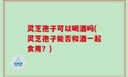 灵芝孢子可以喝酒吗(灵芝孢子能否和酒一起食用？)