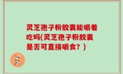 灵芝孢子粉胶囊能嚼着吃吗(灵芝孢子粉胶囊是否可直接嚼食？)