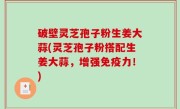 破壁灵芝孢子粉生姜大蒜(灵芝孢子粉搭配生姜大蒜，增强免疫力！)