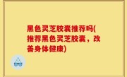黑色灵芝胶囊推荐吗(推荐黑色灵芝胶囊，改善身体健康)