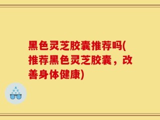 黑色灵芝胶囊推荐吗(推荐黑色灵芝胶囊，改善身体健康)