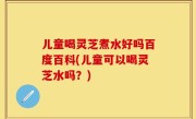 儿童喝灵芝煮水好吗百度百科(儿童可以喝灵芝水吗？)