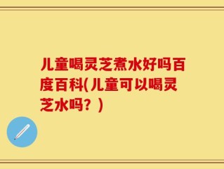 儿童喝灵芝煮水好吗百度百科(儿童可以喝灵芝水吗？)