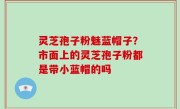 灵芝孢子粉魅蓝帽子？市面上的灵芝孢子粉都是带小蓝帽的吗