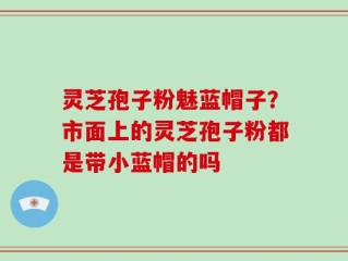 灵芝孢子粉魅蓝帽子？市面上的灵芝孢子粉都是带小蓝帽的吗
