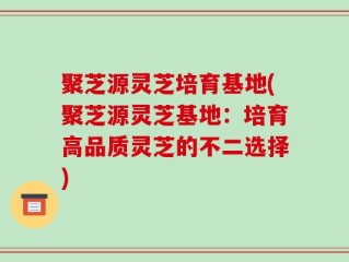 聚芝源灵芝培育基地(聚芝源灵芝基地：培育高品质灵芝的不二选择)