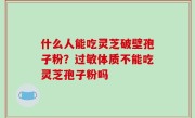 什么人能吃灵芝破壁孢子粉？过敏体质不能吃灵芝孢子粉吗