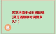 灵芝泡酒多长时间能喝(灵芝酒酿制时间要多久？)