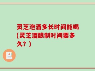 灵芝泡酒多长时间能喝(灵芝酒酿制时间要多久？)