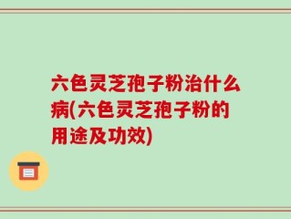六色灵芝孢子粉治什么病(六色灵芝孢子粉的用途及功效)