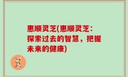 惠顺灵芝(惠顺灵芝：探索过去的智慧，把握未来的健康)