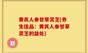 黄芪人参甘草灵芝(养生佳品：黄芪人参甘草灵芝的益处)