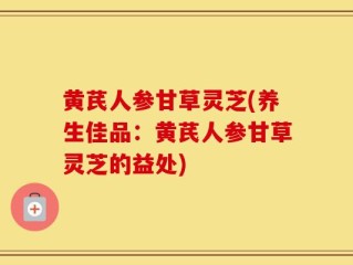 黄芪人参甘草灵芝(养生佳品：黄芪人参甘草灵芝的益处)