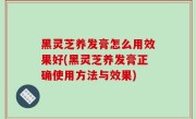 黑灵芝养发膏怎么用效果好(黑灵芝养发膏正确使用方法与效果)