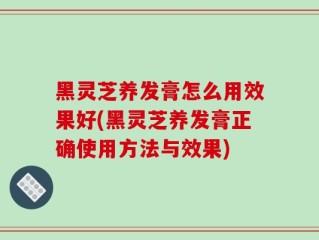 黑灵芝养发膏怎么用效果好(黑灵芝养发膏正确使用方法与效果)