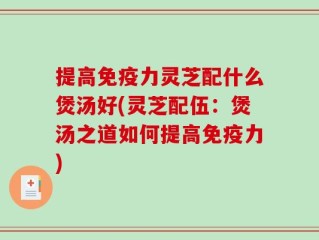提高免疫力灵芝配什么煲汤好(灵芝配伍：煲汤之道如何提高免疫力)