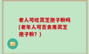 老人可吃灵芝孢子粉吗(老年人可否食用灵芝孢子粉？)