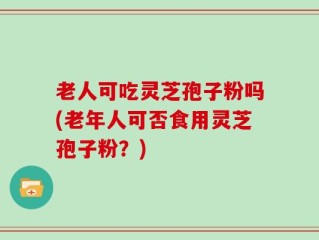 老人可吃灵芝孢子粉吗(老年人可否食用灵芝孢子粉？)