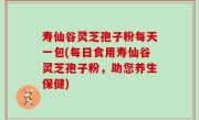 寿仙谷灵芝孢子粉每天一包(每日食用寿仙谷灵芝孢子粉，助您养生保健)