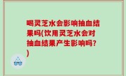 喝灵芝水会影响抽血结果吗(饮用灵芝水会对抽血结果产生影响吗？)