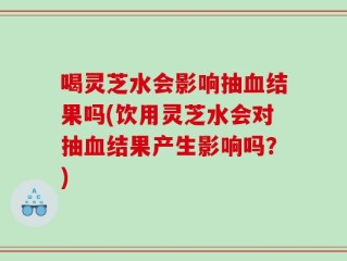 喝灵芝水会影响抽血结果吗(饮用灵芝水会对抽血结果产生影响吗？)