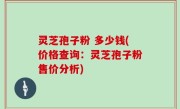 灵芝孢子粉 多少钱(价格查询：灵芝孢子粉售价分析)
