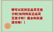 哪可以买到正品灵芝孢子粉(如何购买正品灵芝孢子粉？最全购买渠道攻略！)