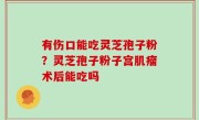 有伤口能吃灵芝孢子粉？灵芝孢子粉子宫肌瘤术后能吃吗