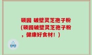 硕园 破壁灵芝孢子粉(硕园破壁灵芝孢子粉，健康好食材！)