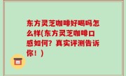 东方灵芝咖啡好喝吗怎么样(东方灵芝咖啡口感如何？真实评测告诉你！)