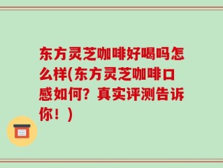 东方灵芝咖啡好喝吗怎么样(东方灵芝咖啡口感如何？真实评测告诉你！)