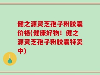健之源灵芝孢子粉胶囊价格(健康好物！健之源灵芝孢子粉胶囊特卖中)