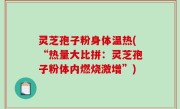 灵芝孢子粉身体温热(“热量大比拼：灵芝孢子粉体内燃烧激增”)