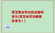 灵芝煮水可以放冰箱吗多久(灵芝水可冷藏保存多久？)