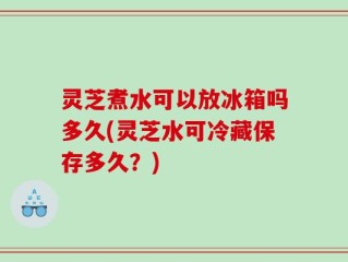 灵芝煮水可以放冰箱吗多久(灵芝水可冷藏保存多久？)