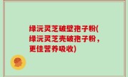 绿沅灵芝破壁孢子粉(绿沅灵芝壳破孢子粉，更佳营养吸收)