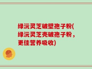 绿沅灵芝破壁孢子粉(绿沅灵芝壳破孢子粉，更佳营养吸收)
