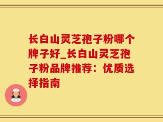 长白山灵芝孢子粉哪个牌子好_长白山灵芝孢子粉品牌推荐：优质选择指南