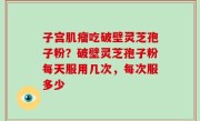 子宫肌瘤吃破壁灵芝孢子粉？破壁灵芝孢子粉每天服用几次，每次服多少