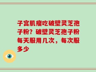 子宫肌瘤吃破壁灵芝孢子粉？破壁灵芝孢子粉每天服用几次，每次服多少