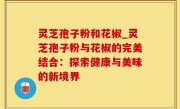 灵芝孢子粉和花椒_灵芝孢子粉与花椒的完美结合：探索健康与美味的新境界
