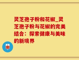 灵芝孢子粉和花椒_灵芝孢子粉与花椒的完美结合：探索健康与美味的新境界