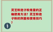 灵芝粉孢子粉用量的正确使用方法？灵芝粉孢子粉的剂量和使用技巧？