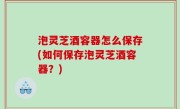 泡灵芝酒容器怎么保存(如何保存泡灵芝酒容器？)