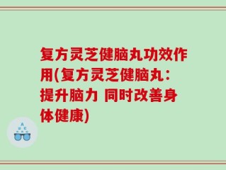 复方灵芝健脑丸功效作用(复方灵芝健脑丸：提升脑力 同时改善身体健康)