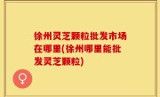 徐州灵芝颗粒批发市场在哪里(徐州哪里能批发灵芝颗粒)